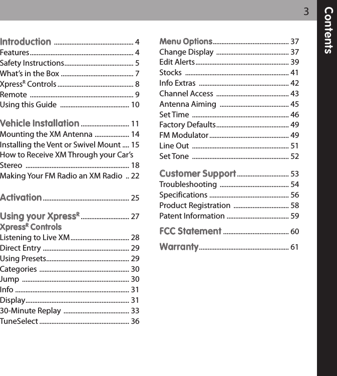 Contents3IInnttrroodduuccttiioonn.............................................. 4Features............................................................ 4Safety Instructions........................................ 5What’s in the Box .......................................... 7XpressRControls ............................................ 8Remote ............................................................ 9Using this Guide ........................................ 10VVeehhiiccllee IInnssttaallllaattiioonn............................ 11Mounting the XM Antenna .................... 14Installing the Vent or Swivel Mount .... 15How to Receive XM Through your Car’sStereo ............................................................ 18Making Your FM Radio an XM Radio .. 22AAccttiivvaattiioonn.................................................. 25UUssiinngg yyoouurr XXpprreessssRR............................ 27XXpprreessssRRCCoonnttrroollssListening to Live XM.................................. 28Direct Entry .................................................. 29Using Presets................................................ 29Categories .................................................... 30Jump .............................................................. 30Info .................................................................. 31Display............................................................ 3130-Minute Replay ...................................... 33TuneSelect .................................................... 36MMeennuu OOppttiioonnss............................................ 37Change Display .......................................... 37Edit Alerts...................................................... 39Stocks ............................................................ 41Info Extras .................................................... 42Channel Access .......................................... 43Antenna Aiming ........................................ 45Set Time ........................................................ 46Factory Defaults.......................................... 49FM Modulator.............................................. 49Line Out ........................................................ 51Set Tone ........................................................ 52CCuussttoommeerr SSuuppppoorrtt.............................. 53Troubleshooting ........................................ 54Specifications .............................................. 56Product Registration ................................ 58Patent Information .................................... 59FFCCCC SSttaatteemmeenntt...................................... 60WWaarrrraannttyy.................................................... 61 