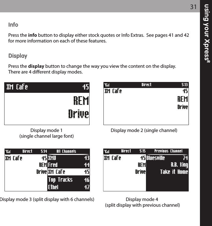 using your XpressR31IInnffooPress the info button to display either stock quotes or Info Extras.  See pages 41 and 42for more information on each of these features.DDiissppllaayyPress the display button to change the way you view the content on the display.There are 4 different display modes.   Display mode 2 (single channel)Display mode 3 (split display with 6 channels) Display mode 4(split display with previous channel)Display mode 1 (single channel large font)DriveXM Cafe 45REM5:13DirectXM Cafe 45Fred 44Ethel 47Top Tracks 46Drive45REMXM Cafe XMU 43Direct All Channels5:14Take it Home74B.B. KingBluesvilleDirect Previous Channel5:1545XM CafeDriveREMREMDriveXM Cafe 45