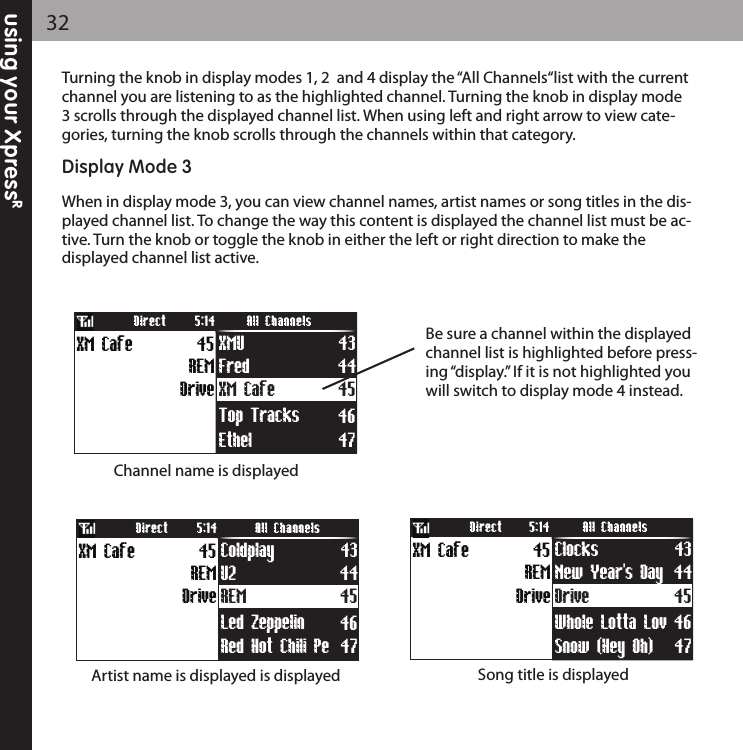 using your XpressR32Turning the knob in display modes 1, 2  and 4 display the “All Channels“list with the currentchannel you are listening to as the highlighted channel. Turning the knob in display mode3 scrolls through the displayed channel list. When using left and right arrow to view cate-gories, turning the knob scrolls through the channels within that category.Display Mode 3When in display mode 3, you can view channel names, artist names or song titles in the dis-played channel list. To change the way this content is displayed the channel list must be ac-tive. Turn the knob or toggle the knob in either the left or right direction to make thedisplayed channel list active.Channel name is displayedArtist name is displayed is displayed Song title is displayedBe sure a channel within the displayedchannel list is highlighted before press-ing “display.” If it is not highlighted youwill switch to display mode 4 instead.XM Cafe 45Fred 44Ethel 47Top Tracks 46Drive45REMXM Cafe XMU 43Direct All Channels5:14REM 45U2 44Red Hot Chili Pe 47Led Zeppelin  46Drive45REMXM Cafe Coldplay 43Direct All Channels5:14Drive 45New Year&apos;s Day 44Snow (Hey Oh) 47Whole Lotta Lov 46Drive45REMXM Cafe Clocks 43Direct All Channels5:14