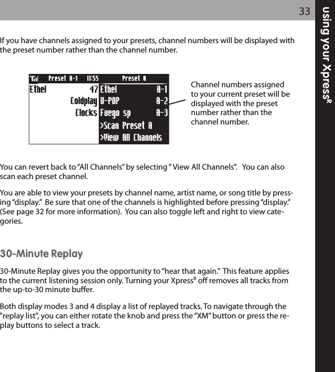 using your XpressR33If you have channels assigned to your presets, channel numbers will be displayed withthe preset number rather than the channel number.You can revert back to “All Channels” by selecting “ View All Channels”.   You can alsoscan each preset channel.  You are able to view your presets by channel name, artist name, or song title by press-ing “display.”  Be sure that one of the channels is highlighted before pressing “display.”(See page 32 for more information).  You can also toggle left and right to view cate-gories.3300--MMiinnuuttee RReeppllaayy30-Minute Replay gives you the opportunity to “hear that again.”  This feature appliesto the current listening session only. Turning your XpressRoff removes all tracks fromthe up-to-30 minute buffer.Both display modes 3 and 4 display a list of replayed tracks. To navigate through the&quot;replay list&quot;, you can either rotate the knob and press the “XM” button or press the re-play buttons to select a track.Fuego sp A-3U-POP A-2&gt;View All Channels&gt;Scan Preset AClocks47ColdplayEthel Ethel A-1Preset A-1 Preset A11:55Channel numbers assignedto your current preset will bedisplayed with the presetnumber rather than thechannel number.