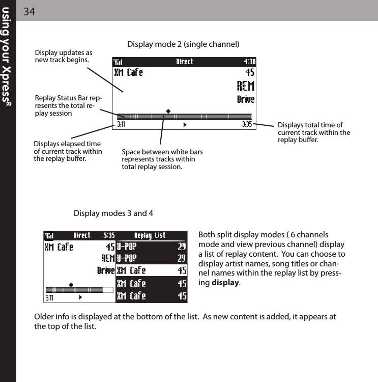 using your XpressR34Older info is displayed at the bottom of the list.  As new content is added, it appears atthe top of the list.  Display mode 2 (single channel)DriveXM Cafe 45REM4:30Direct3:11 3:35Displays elapsed timeof current track withinthe replay buffer.Displays total time ofcurrent track within thereplay buffer.Space between white barsrepresents tracks withintotal replay session.Display updates asnew track begins.Replay Status Bar rep-resents the total re-play sessionXM Cafe 45U-POP 29XM Cafe 45XM Cafe 45Drive45REMXM Cafe U-POP 29Direct Replay List5:353:11Display modes 3 and 4 Both split display modes ( 6 channelsmode and view previous channel) displaya list of replay content.  You can choose todisplay artist names, song titles or chan-nel names within the replay list by press-ing display.  