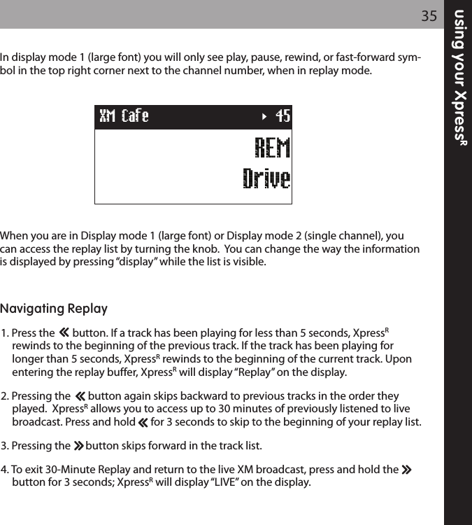 using your XpressR35REMDriveXM Cafe 45In display mode 1 (large font) you will only see play, pause, rewind, or fast-forward sym-bol in the top right corner next to the channel number, when in replay mode.  When you are in Display mode 1 (large font) or Display mode 2 (single channel), youcan access the replay list by turning the knob.  You can change the way the informationis displayed by pressing “display” while the list is visible.  Navigating Replay1. Press the       button. If a track has been playing for less than 5 seconds, XpressRrewinds to the beginning of the previous track. If the track has been playing for longer than 5 seconds, XpressRrewinds to the beginning of the current track. Upon entering the replay buffer, XpressRwill display “Replay” on the display.2. Pressing the       button again skips backward to previous tracks in the order they played.  XpressRallows you to access up to 30 minutes of previously listened to live broadcast. Press and hold      for 3 seconds to skip to the beginning of your replay list.  3. Pressing the      button skips forward in the track list.4. To exit 30-Minute Replay and return to the live XM broadcast, press and hold the      button for 3 seconds; XpressRwill display “LIVE” on the display.