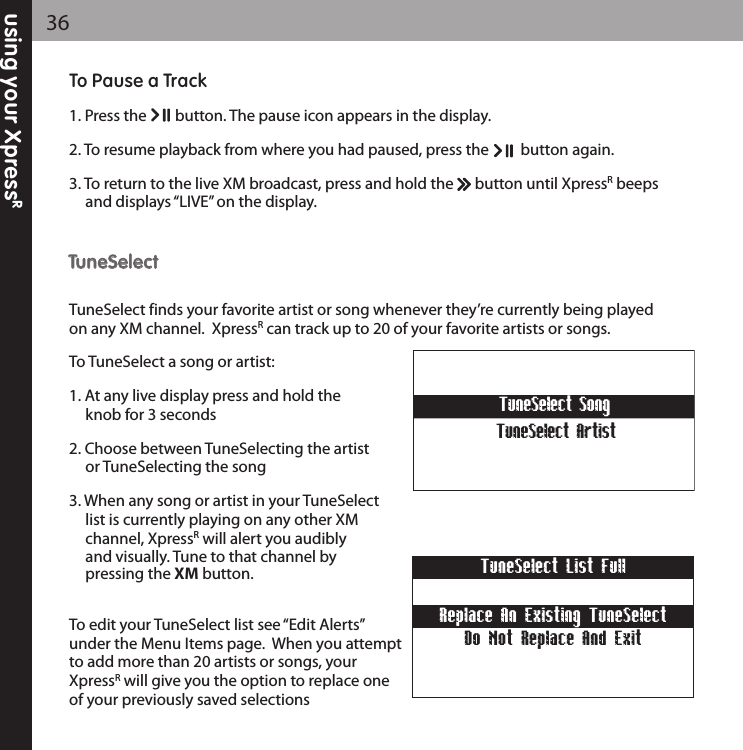 using your XpressR36To Pause a Track1. Press the        button. The pause icon appears in the display.2. To resume playback from where you had paused, press the         button again.3. To return to the live XM broadcast, press and hold the      button until XpressRbeeps and displays “LIVE” on the display.TTuunneeSSeelleeccttTuneSelect finds your favorite artist or song whenever they’re currently being playedon any XM channel.  XpressRcan track up to 20 of your favorite artists or songs.To TuneSelect a song or artist:1. At any live display press and hold the knob for 3 seconds2. Choose between TuneSelecting the artist or TuneSelecting the song3. When any song or artist in your TuneSelect list is currently playing on any other XM channel, XpressRwill alert you audibly and visually. Tune to that channel by pressing the XM button.To edit your TuneSelect list see “Edit Alerts”under the Menu Items page.  When you attemptto add more than 20 artists or songs, yourXpressRwill give you the option to replace oneof your previously saved selectionsTuneSelect SongTuneSelect ArtistReplace An Existing TuneSelectTuneSelect List FullDo Not Replace And Exit