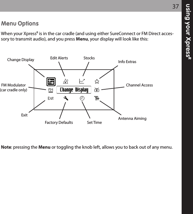 using your XpressR37MMeennuu OOppttiioonnssWhen your XpressRis in the car cradle (and using either SureConnect or FM Direct acces-sory to transmit audio), and you press Menu, your display will look like this:Note: pressing the Menu or toggling the knob left, allows you to back out of any menu.Change DisplayChange DisplayFM Modulator(car cradle only)ExitFactory Defaults Set TimeAntenna AimingChannel AccessInfo ExtrasStocksEdit Alerts
