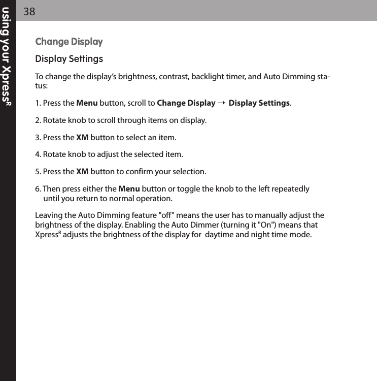 using your XpressR38CChhaannggee DDiissppllaayyDisplay SettingsTo change the display’s brightness, contrast, backlight timer, and Auto Dimming sta-tus:1. Press the Menu button, scroll to Change Display Display Settings.2. Rotate knob to scroll through items on display.3. Press the XM button to select an item.4. Rotate knob to adjust the selected item.5. Press the XM button to confirm your selection.6. Then press either the Menu button or toggle the knob to the left repeatedly until you return to normal operation.Leaving the Auto Dimming feature &quot;off&quot; means the user has to manually adjust thebrightness of the display. Enabling the Auto Dimmer (turning it &quot;On&quot;) means thatXpressRadjusts the brightness of the display for  daytime and night time mode.  