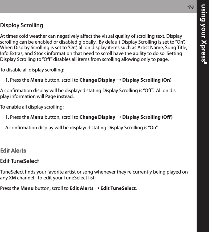 using your XpressR39Display ScrollingAt times cold weather can negatively affect the visual quality of scrolling text. Displayscrolling can be enabled or disabled globally.  By default Display Scrolling is set to “On”.When Display Scrolling is set to “On”, all on display items such as Artist Name, Song Title,Info Extras, and Stock information that need to scroll have the ability to do so. SettingDisplay Scrolling to “Off” disables all items from scrolling allowing only to page.To disable all display scrolling:1. Press the Menu button, scroll to Change Display Display Scrolling (On)A confirmation display will be displayed stating Display Scrolling is “Off”.  All on display information will Page instead.  To enable all display scrolling:1. Press the Menu button, scroll to Change Display Display Scrolling (Off)A confirmation display will be displayed stating Display Scrolling is “On”EEddiitt AAlleerrttssEdit TuneSelectTuneSelect finds your favorite artist or song whenever they’re currently being played onany XM channel.  To edit your TuneSelect list:Press the Menu button, scroll to Edit Alerts Edit TuneSelect.