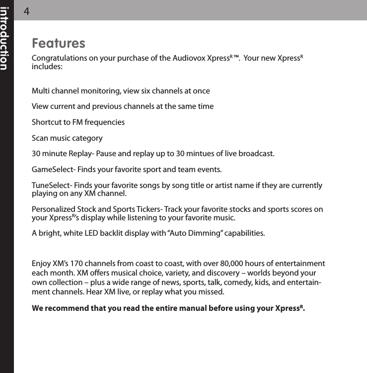 4introductionFeaturesCongratulations on your purchase of the Audiovox XpressR ™.  Your new XpressRincludes:Multi channel monitoring, view six channels at once View current and previous channels at the same timeShortcut to FM frequenciesScan music category30 minute Replay- Pause and replay up to 30 mintues of live broadcast.GameSelect- Finds your favorite sport and team events.TuneSelect- Finds your favorite songs by song title or artist name if they are currentlyplaying on any XM channel.  Personalized Stock and Sports Tickers- Track your favorite stocks and sports scores onyour XpressR’s display while listening to your favorite music.A bright, white LED backlit display with “Auto Dimming” capabilities.Enjoy XM’s 170 channels from coast to coast, with over 80,000 hours of entertainmenteach month. XM offers musical choice, variety, and discovery – worlds beyond yourown collection – plus a wide range of news, sports, talk, comedy, kids, and entertain-ment channels. Hear XM live, or replay what you missed.We recommend that you read the entire manual before using your XpressR.