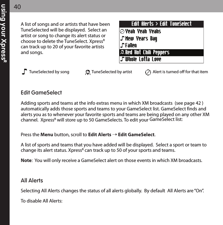 using your XpressR40A list of songs and or artists that have beenTuneSelected will be displayed.  Select anartist or song to change its alert status orchoose to delete the TuneSelect. XpressRcan track up to 20 of your favorite artistsand songs.Edit GameSelectAdding sports and teams at the info extras menu in which XM broadcasts  (see page 42 )automatically adds those sports and teams to your GameSelect list. GameSelect finds andalerts you as to whenever your favorite sports and teams are being played on any other XMchannel.  XpressRwill store up to 50 GameSelects. To edit your GameSelect list:Press the Menu button, scroll to Edit Alerts Edit GameSelect.A list of sports and teams that you have added will be displayed.  Select a sport or team tochange its alert status. XpressRcan track up to 50 of your sports and teams.Note:  You will only receive a GameSelect alert on those events in which XM broadcasts.All AlertsSelecting All Alerts changes the status of all alerts globally.  By default  All Alerts are “On”.To disable All Alerts:Yeah Yeah YeahsEdit Alerts &gt; Edit TuneSelectNew Years DayFallenWhole Lotta LoveRed Hot Chili PeppersTuneSelected by song TuneSelected by artist Alert is turned oﬀ for that item