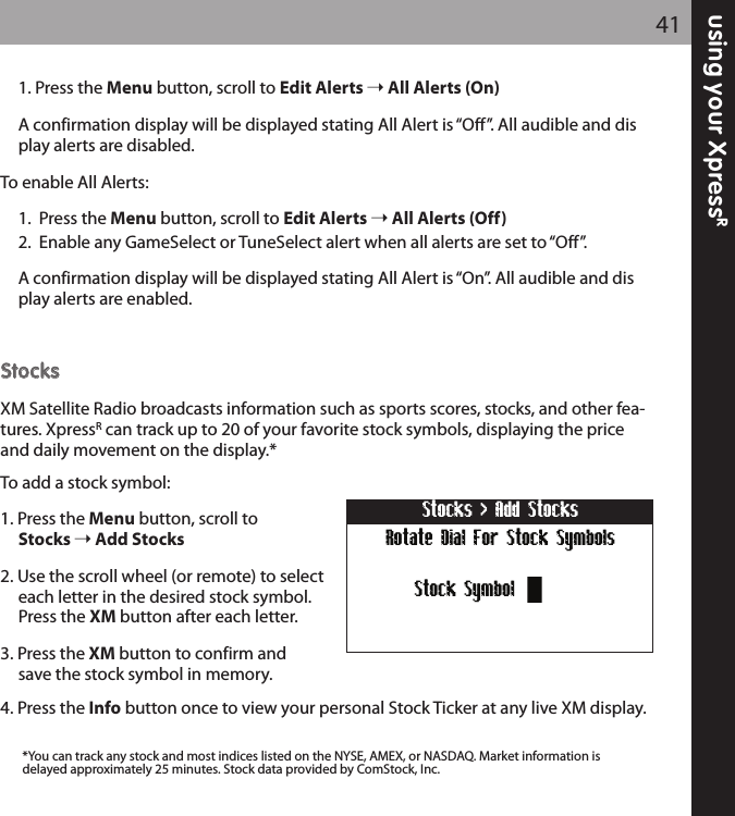 using your XpressR411. Press the Menu button, scroll to Edit Alerts All Alerts (On)A confirmation display will be displayed stating All Alert is “Off”. All audible and display alerts are disabled.To enable All Alerts:1.  Press the Menu button, scroll to Edit Alerts All Alerts (Off)2.  Enable any GameSelect or TuneSelect alert when all alerts are set to “Off”.A confirmation display will be displayed stating All Alert is “On”. All audible and display alerts are enabled.  SSttoocckkssXM Satellite Radio broadcasts information such as sports scores, stocks, and other fea-tures. XpressRcan track up to 20 of your favorite stock symbols, displaying the priceand daily movement on the display.*To add a stock symbol:1. Press the Menu button, scroll to Stocks Add Stocks2. Use the scroll wheel (or remote) to select each letter in the desired stock symbol. Press the XM button after each letter.3. Press the XM button to confirm and save the stock symbol in memory.4. Press the Info button once to view your personal Stock Ticker at any live XM display.*You can track any stock and most indices listed on the NYSE, AMEX, or NASDAQ. Market information isdelayed approximately 25 minutes. Stock data provided by ComStock, Inc.Rotate Dial For Stock SymbolsStocks &gt; Add StocksStock Symbol