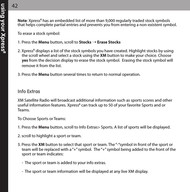 using your XpressR42Note: XpressRhas an embedded list of more than 9,000 regularly traded stock symbolsthat helps complete partial entries and prevents you from entering a non-existent symbol.To erase a stock symbol:1. Press the Menu button, scroll to Stocks Erase Stocks2. XpressRdisplays a list of the stock symbols you have created. Highlight stocks by using the scroll wheel and select a stock using the XM button to make your choice. Choose yes from the decision display to erase the stock symbol.  Erasing the stock symbol will remove it from the list.3. Press the Menu button several times to return to normal operation.IInnffoo EExxttrraassXM Satellite Radio will broadcast additional information such as sports scores and otheruseful information features. XpressRcan track up to 50 of your favorite Sports and orTeams.To Choose Sports or Teams:1. Press the Menu button, scroll to Info Extras&gt; Sports. A list of sports will be displayed.2. scroll to highlight a sport or team.3. Press the XM button to select that sport or team. The “-“symbol in front of the sport or team will be replaced with a “+” symbol.  The “+” symbol being added to the front of the sport or team indicates:-  The sport or team is added to your info extras.-  The sport or team information will be displayed at any live XM display.