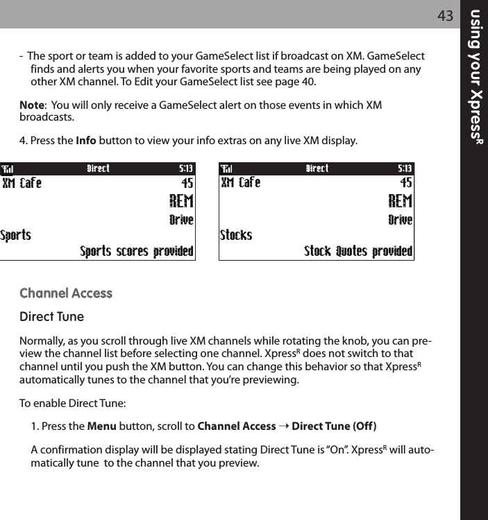 using your XpressR43-  The sport or team is added to your GameSelect list if broadcast on XM. GameSelect finds and alerts you when your favorite sports and teams are being played on any other XM channel. To Edit your GameSelect list see page 40.Note:  You will only receive a GameSelect alert on those events in which XM broadcasts.4. Press the Info button to view your info extras on any live XM display.CChhaannnneell AAcccceessssDirect TuneNormally, as you scroll through live XM channels while rotating the knob, you can pre-view the channel list before selecting one channel. XpressRdoes not switch to thatchannel until you push the XM button. You can change this behavior so that XpressRautomatically tunes to the channel that you’re previewing.To enable Direct Tune:1. Press the Menu button, scroll to Channel Access Direct Tune (Off)A confirmation display will be displayed stating Direct Tune is “On”. XpressRwill auto-matically tune  to the channel that you preview.DriveXM Cafe 45REM5:13DirectSports scores provided Sports Stock Quotes provided StocksDriveXM Cafe 45REM5:13Direct