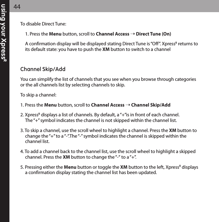 using your XpressR44To disable Direct Tune:1. Press the Menu button, scroll to Channel Access Direct Tune (On)A confirmation display will be displayed stating Direct Tune is “Off”. XpressRreturns toits default state: you have to push the XM button to switch to a channelChannel Skip/AddYou can simplify the list of channels that you see when you browse through categoriesor the all channels list by selecting channels to skip. To skip a channel:1. Press the Menu button, scroll to Channel Access Channel Skip/Add2. XpressRdisplays a list of channels. By default, a “+”is in front of each channel. The “+” symbol indicates the channel is not skipped within the channel list.3. To skip a channel, use the scroll wheel to highlight a channel. Press the XM button to change the “+” to a “-“.The “-” symbol indicates the channel is skipped within the channel list.4. To add a channel back to the channel list, use the scroll wheel to highlight a skipped channel. Press the XM button to change the “-“ to a “+”. 5. Pressing either the Menu button or toggle the XM button to the left, XpressRdisplaysa confirmation display stating the channel list has been updated.