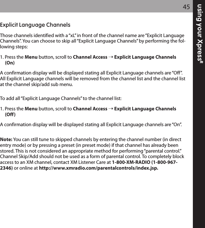 using your XpressR45Explicit Language ChannelsThose channels identified with a “xL” in front of the channel name are “Explicit LanguageChannels”. You can choose to skip all “Explicit Language Channels” by performing the fol-lowing steps: 1. Press the Menu button, scroll to Channel Access Explicit Language Channels (On)A confirmation display will be displayed stating all Explicit Language channels are “Off”.All Explicit Language channels will be removed from the channel list and the channel listat the channel skip/add sub menu.To add all “Explicit Language Channels” to the channel list:1. Press the Menu button, scroll to Channel Access Explicit Language Channels (Off)A confirmation display will be displayed stating all Explicit Language channels are “On”.Note: You can still tune to skipped channels by entering the channel number (in directentry mode) or by pressing a preset (in preset mode) if that channel has already beenstored. This is not considered an appropriate method for performing “parental control.”Channel Skip/Add should not be used as a form of parental control. To completely blockaccess to an XM channel, contact XM Listener Care at 1-800-XM-RADIO (1-800-967-2346) or online at http://www.xmradio.com/parentalcontrols/index.jsp.