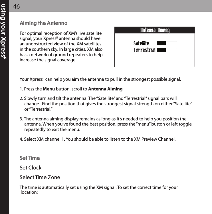 using your XpressR46AAiimmiinngg tthhee AAnntteennnnaaFor optimal reception of XM’s live satellitesignal, your XpressRantenna should havean unobstructed view of the XM satellitesin the southern sky. In large cities, XM alsohas a network of ground repeaters to helpincrease the signal coverage.Your XpressRcan help you aim the antenna to pull in the strongest possible signal.1. Press the Menu button, scroll to Antenna Aiming2. Slowly turn and tilt the antenna. The “Satellite” and “Terrestrial” signal bars will change.  Find the position that gives the strongest signal strength on either “Satellite”or “Terrestrial.”3. The antenna aiming display remains as long as it’s needed to help you position the antenna. When you’ve found the best position, press the “menu” button or left togglerepeatedly to exit the menu.4. Select XM channel 1. You should be able to listen to the XM Preview Channel.SSeett TTiimmeeSet ClockSelect Time ZoneThe time is automatically set using the XM signal. To set the correct time for yourlocation: SatelliteTerrestrialAntenna Aiming