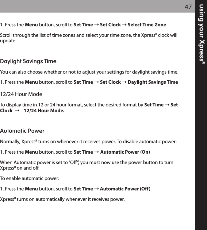 using your XpressR471. Press the Menu button, scroll to Set Time Set Clock Select Time ZoneScroll through the list of time zones and select your time zone, the XpressRclock willupdate.Daylight Savings TimeYou can also choose whether or not to adjust your settings for daylight savings time.1. Press the Menu button, scroll to Set Time Set Clock Daylight Savings Time12/24 Hour ModeTo display time in 12 or 24 hour format, select the desired format by Set Time SetClock 12/24 Hour Mode.Automatic PowerNormally, XpressRturns on whenever it receives power. To disable automatic power:1. Press the Menu button, scroll to Set Time  Automatic Power (On)When Automatic power is set to “Off”, you must now use the power button to turnXpressRon and off.To enable automatic power:1. Press the Menu button, scroll to Set Time Automatic Power (Off)XpressRturns on automatically whenever it receives power.