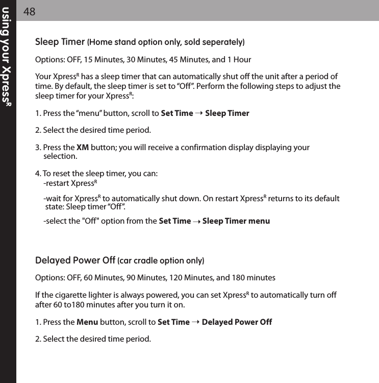 using your XpressR48Sleep Timer (Home stand option only, sold seperately)Options: OFF, 15 Minutes, 30 Minutes, 45 Minutes, and 1 HourYour XpressRhas a sleep timer that can automatically shut off the unit after a period oftime. By default, the sleep timer is set to “Off”. Perform the following steps to adjust thesleep timer for your XpressR: 1. Press the “menu” button, scroll to Set Time  Sleep Timer2. Select the desired time period.3. Press the XM button; you will receive a confirmation display displaying your selection.4. To reset the sleep timer, you can:-restart XpressR-wait for XpressRto automatically shut down. On restart XpressRreturns to its default state: Sleep timer “Off”.-select the &quot;Off&quot; option from the Set Time Sleep Timer menuDelayed Power Off (car cradle option only)Options: OFF, 60 Minutes, 90 Minutes, 120 Minutes, and 180 minutes If the cigarette lighter is always powered, you can set XpressRto automatically turn offafter 60 to180 minutes after you turn it on.1. Press the Menu button, scroll to Set Time  Delayed Power Off2. Select the desired time period.