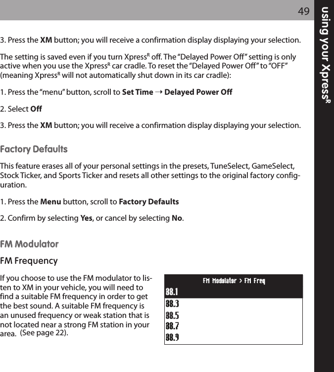 using your XpressR493. Press the XM button; you will receive a confirmation display displaying your selection.The setting is saved even if you turn XpressRoff. The “Delayed Power Off” setting is onlyactive when you use the XpressRcar cradle. To reset the “Delayed Power Off” to “OFF”(meaning XpressRwill not automatically shut down in its car cradle):1. Press the “menu” button, scroll to Set Time Delayed Power Off2. Select Off3. Press the XM button; you will receive a confirmation display displaying your selection.FFaaccttoorryy DDeeffaauullttssThis feature erases all of your personal settings in the presets, TuneSelect, GameSelect,Stock Ticker, and Sports Ticker and resets all other settings to the original factory config-uration.1. Press the Menu button, scroll to Factory Defaults2. Confirm by selecting Yes, or cancel by selecting No.FFMM MMoodduullaattoorrFM FrequencyIf you choose to use the FM modulator to lis-ten to XM in your vehicle, you will need tofind a suitable FM frequency in order to getthe best sound. A suitable FM frequency isan unused frequency or weak station that isnot located near a strong FM station in yourarea. (See page 22).88.388.188.788.988.5FM Modulator &gt; FM Freq