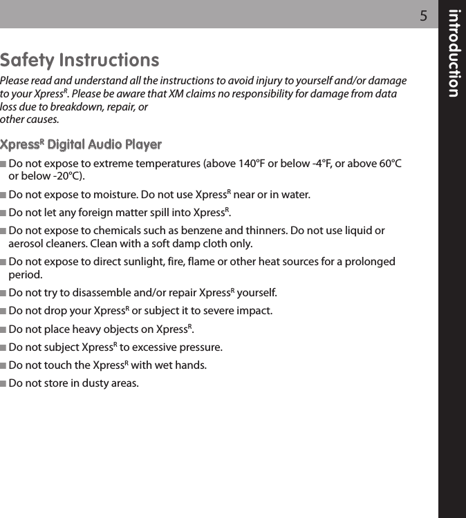 introduction5Safety InstructionsPlease read and understand all the instructions to avoid injury to yourself and/or damageto your XpressR. Please be aware that XM claims no responsibility for damage from dataloss due to breakdown, repair, or other causes.XXpprreessssRRDDiiggiittaall AAuuddiioo PPllaayyeerr Do not expose to extreme temperatures (above 140°F or below -4°F, or above 60°Cor below -20°C).  Do not expose to moisture. Do not use XpressRnear or in water. Do not let any foreign matter spill into XpressR. Do not expose to chemicals such as benzene and thinners. Do not use liquid oraerosol cleaners. Clean with a soft damp cloth only. Do not expose to direct sunlight, fire, flame or other heat sources for a prolongedperiod. Do not try to disassemble and/or repair XpressRyourself. Do not drop your XpressRor subject it to severe impact. Do not place heavy objects on XpressR. Do not subject XpressRto excessive pressure. Do not touch the XpressRwith wet hands. Do not store in dusty areas.