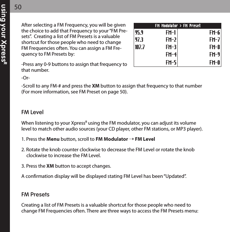 using your XpressR50After selecting a FM Frequency, you will be giventhe choice to add that Frequency to your “FM Pre-sets”.  Creating a list of FM Presets is a valuableshortcut for those people who need to changeFM Frequencies often. You can assign a FM Fre-quency to FM Presets by: -Press any 0-9 buttons to assign that frequency tothat number.-Or--Scroll to any FM-# and press the XM button to assign that frequency to that number(For more information, see FM Preset on page 50).FM LevelWhen listening to your XpressRusing the FM modulator, you can adjust its volumelevel to match other audio sources (your CD player, other FM stations, or MP3 player).1. Press the Menu button, scroll to FM Modulator FM Level2. Rotate the knob counter clockwise to decrease the FM Level or rotate the knob clockwise to increase the FM Level.3. Press the XM button to accept changes.A confirmation display will be displayed stating FM Level has been “Updated”.FM PresetsCreating a list of FM Presets is a valuable shortcut for those people who need tochange FM Frequencies often. There are three ways to access the FM Presets menu:107.797.395.9 FM-1FM-2FM-3FM-4FM-5FM-6FM-7FM-8FM-9FM-0FM Modulator &gt; FM Preset