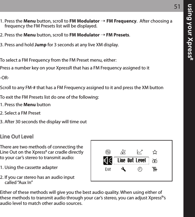 using your XpressR511. Press the Menu button, scroll to FM Modulator  FM Frequency.  After choosing afrequency the FM Presets list will be displayed.2. Press the Menu button, scroll to FM Modulator FM Presets.3. Press and hold Jump for 3 seconds at any live XM display.To select a FM Frequency from the FM Preset menu, either: Press a number key on your XpressR that has a FM Frequency assigned to it-OR-Scroll to any FM-# that has a FM Frequency assigned to it and press the XM buttonTo exit the FM Presets list do one of the following:1. Press the Menu button2. Select a FM Preset3. After 30 seconds the display will time outLLiinnee OOuutt LLeevveellThere are two methods of connecting theLine Out on the XpressRcar cradle directlyto your car’s stereo to transmit audio:1. Using the cassette adapter2. If you car stereo has an audio input called “Aux In”Either of these methods will give you the best audio quality. When using either ofthese methods to transmit audio through your car’s stereo, you can adjust XpressR’saudio level to match other audio sources. Line Out Level