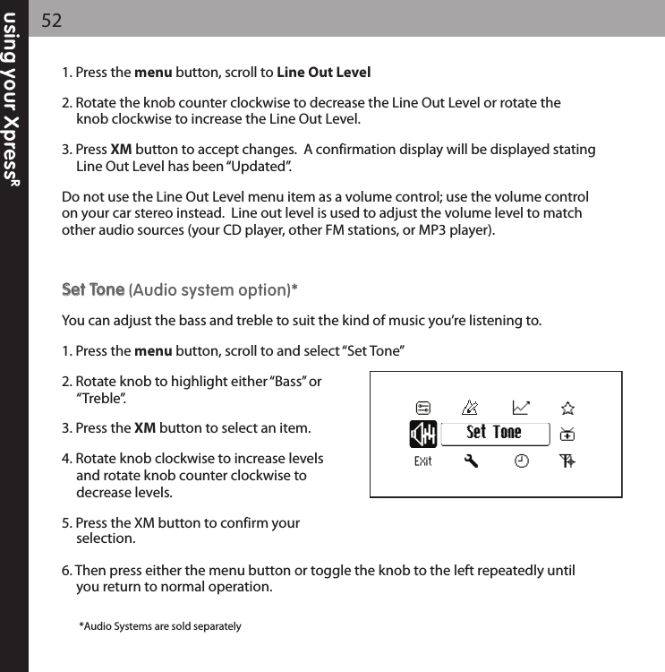 using your XpressR521. Press the menu button, scroll to Line Out Level2. Rotate the knob counter clockwise to decrease the Line Out Level or rotate the knob clockwise to increase the Line Out Level.3. Press XM button to accept changes.  A confirmation display will be displayed statingLine Out Level has been “Updated”.Do not use the Line Out Level menu item as a volume control; use the volume controlon your car stereo instead.  Line out level is used to adjust the volume level to matchother audio sources (your CD player, other FM stations, or MP3 player).SSeett TToonnee (Audio system option)*You can adjust the bass and treble to suit the kind of music you’re listening to.1. Press the menu button, scroll to and select “Set Tone”2. Rotate knob to highlight either “Bass” or “Treble”.3. Press the XM button to select an item.4. Rotate knob clockwise to increase levels and rotate knob counter clockwise todecrease levels.5. Press the XM button to confirm your selection.6. Then press either the menu button or toggle the knob to the left repeatedly until you return to normal operation.Set Tone*Audio Systems are sold separately