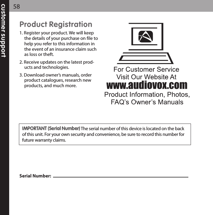 customer support58Product Registration1. Register your product. We will keepthe details of your purchase on file tohelp you refer to this information inthe event of an insurance claim suchas loss or theft.2. Receive updates on the latest prod-ucts and technologies.3. Download owner’s manuals, orderproduct catalogues, research newproducts, and much more.Serial Number: IIMMPPOORRTTAANNTT ((SSeerriiaall NNuummbbeerr))The serial number of this device is located on the backof this unit. For your own security and convenience, be sure to record this number forfuture warranty claims.  