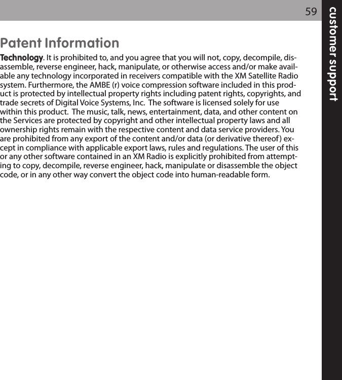 customer support59Patent InformationTTeecchhnnoollooggyy. It is prohibited to, and you agree that you will not, copy, decompile, dis-assemble, reverse engineer, hack, manipulate, or otherwise access and/or make avail-able any technology incorporated in receivers compatible with the XM Satellite Radiosystem. Furthermore, the AMBE (r) voice compression software included in this prod-uct is protected by intellectual property rights including patent rights, copyrights, andtrade secrets of Digital Voice Systems, Inc.  The software is licensed solely for usewithin this product.  The music, talk, news, entertainment, data, and other content onthe Services are protected by copyright and other intellectual property laws and allownership rights remain with the respective content and data service providers. Youare prohibited from any export of the content and/or data (or derivative thereof) ex-cept in compliance with applicable export laws, rules and regulations. The user of thisor any other software contained in an XM Radio is explicitly prohibited from attempt-ing to copy, decompile, reverse engineer, hack, manipulate or disassemble the objectcode, or in any other way convert the object code into human-readable form. 