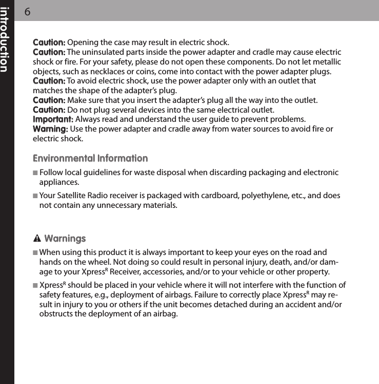 6CCaauuttiioonn::Opening the case may result in electric shock.CCaauuttiioonn::The uninsulated parts inside the power adapter and cradle may cause electricshock or fire. For your safety, please do not open these components. Do not let metallicobjects, such as necklaces or coins, come into contact with the power adapter plugs.CCaauuttiioonn::To avoid electric shock, use the power adapter only with an outlet thatmatches the shape of the adapter’s plug.CCaauuttiioonn::Make sure that you insert the adapter’s plug all the way into the outlet.CCaauuttiioonn::Do not plug several devices into the same electrical outlet.IImmppoorrttaanntt::Always read and understand the user guide to prevent problems.WWaarrnniinngg::Use the power adapter and cradle away from water sources to avoid fire or electric shock.EEnnvviirroonnmmeennttaall IInnffoorrmmaattiioonnFollow local guidelines for waste disposal when discarding packaging and electronicappliances.Your Satellite Radio receiver is packaged with cardboard, polyethylene, etc., and doesnot contain any unnecessary materials.WWaarrnniinnggssWhen using this product it is always important to keep your eyes on the road andhands on the wheel. Not doing so could result in personal injury, death, and/or dam-age to your XpressRReceiver, accessories, and/or to your vehicle or other property.XpressRshould be placed in your vehicle where it will not interfere with the function ofsafety features, e.g., deployment of airbags. Failure to correctly place XpressRmay re-sult in injury to you or others if the unit becomes detached during an accident and/orobstructs the deployment of an airbag.introduction