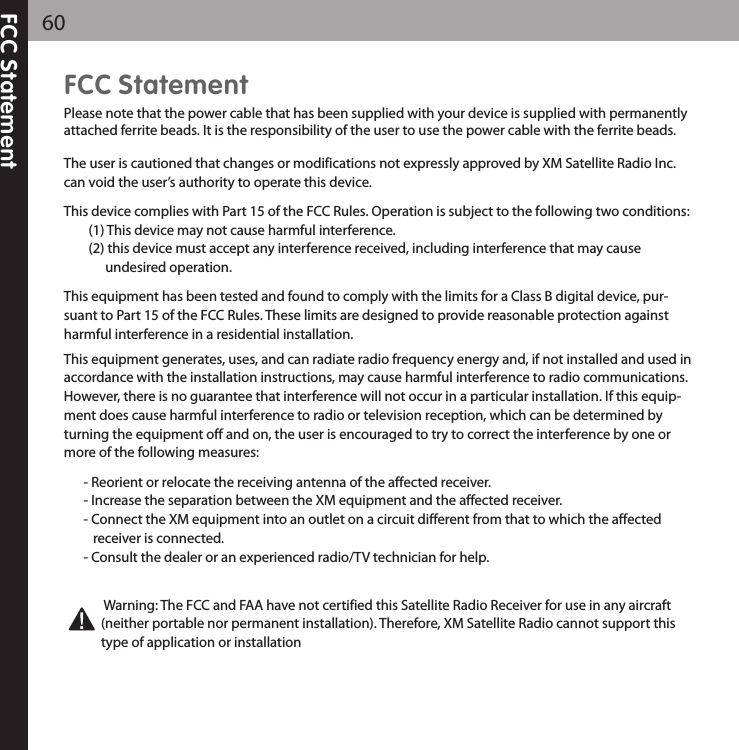 FCC Statement60FCC StatementPlease note that the power cable that has been supplied with your device is supplied with permanentlyattached ferrite beads. It is the responsibility of the user to use the power cable with the ferrite beads.The user is cautioned that changes or modifications not expressly approved by XM Satellite Radio Inc.can void the user’s authority to operate this device.This device complies with Part 15 of the FCC Rules. Operation is subject to the following two conditions:(1) This device may not cause harmful interference. (2) this device must accept any interference received, including interference that may cause undesired operation.This equipment has been tested and found to comply with the limits for a Class B digital device, pur-suant to Part 15 of the FCC Rules. These limits are designed to provide reasonable protection againstharmful interference in a residential installation.This equipment generates, uses, and can radiate radio frequency energy and, if not installed and used inaccordance with the installation instructions, may cause harmful interference to radio communications.However, there is no guarantee that interference will not occur in a particular installation. If this equip-ment does cause harmful interference to radio or television reception, which can be determined byturning the equipment off and on, the user is encouraged to try to correct the interference by one ormore of the following measures:- Reorient or relocate the receiving antenna of the affected receiver.- Increase the separation between the XM equipment and the affected receiver.- Connect the XM equipment into an outlet on a circuit different from that to which the affected receiver is connected.- Consult the dealer or an experienced radio/TV technician for help.Warning: The FCC and FAA have not certified this Satellite Radio Receiver for use in any aircraft(neither portable nor permanent installation). Therefore, XM Satellite Radio cannot support thistype of application or installation