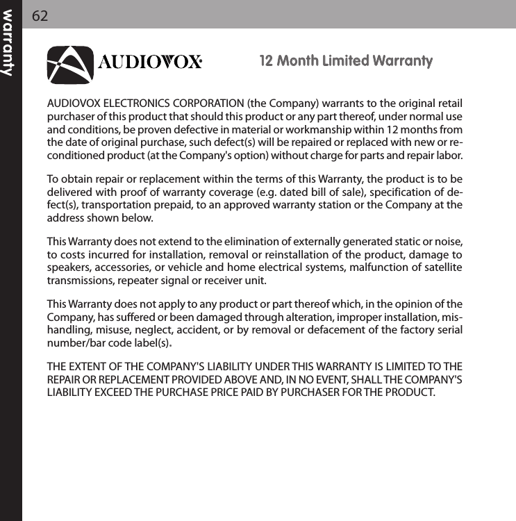 warranty621122 MMoonntthh LLiimmiitteedd WWaarrrraannttyyAUDIOVOX ELECTRONICS CORPORATION (the Company) warrants to the original retailpurchaser of this product that should this product or any part thereof, under normal useand conditions, be proven defective in material or workmanship within 12 months fromthe date of original purchase, such defect(s) will be repaired or replaced with new or re-conditioned product (at the Company&apos;s option) without charge for parts and repair labor.To obtain repair or replacement within the terms of this Warranty, the product is to bedelivered with proof of warranty coverage (e.g. dated bill of sale), specification of de-fect(s), transportation prepaid, to an approved warranty station or the Company at theaddress shown below.This Warranty does not extend to the elimination of externally generated static or noise,to costs incurred for installation, removal or reinstallation of the product, damage tospeakers, accessories, or vehicle and home electrical systems, malfunction of satellitetransmissions, repeater signal or receiver unit.This Warranty does not apply to any product or part thereof which, in the opinion of theCompany, has suffered or been damaged through alteration, improper installation, mis-handling, misuse, neglect, accident, or by removal or defacement of the factory serialnumber/bar code label(s). THE EXTENT OF THE COMPANY&apos;S LIABILITY UNDER THIS WARRANTY IS LIMITED TO THEREPAIR OR REPLACEMENT PROVIDED ABOVE AND, IN NO EVENT, SHALL THE COMPANY&apos;SLIABILITY EXCEED THE PURCHASE PRICE PAID BY PURCHASER FOR THE PRODUCT.