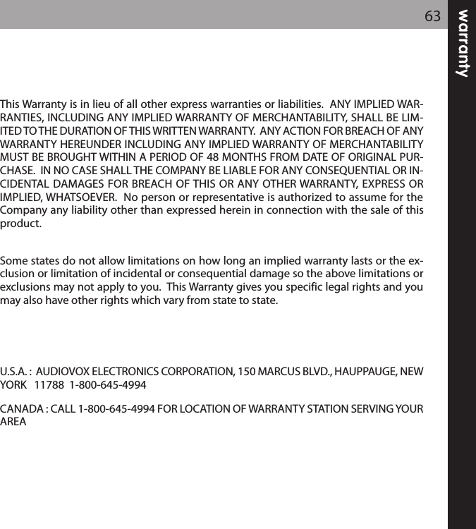 warranty63This Warranty is in lieu of all other express warranties or liabilities.  ANY IMPLIED WAR-RANTIES, INCLUDING ANY IMPLIED WARRANTY OF MERCHANTABILITY, SHALL BE LIM-ITED TO THE DURATION OF THIS WRITTEN WARRANTY.  ANY ACTION FOR BREACH OF ANYWARRANTY HEREUNDER INCLUDING ANY IMPLIED WARRANTY OF MERCHANTABILITYMUST BE BROUGHT WITHIN A PERIOD OF 48 MONTHS FROM DATE OF ORIGINAL PUR-CHASE.  IN NO CASE SHALL THE COMPANY BE LIABLE FOR ANY CONSEQUENTIAL OR IN-CIDENTAL DAMAGES FOR BREACH OF THIS OR ANY OTHER WARRANTY, EXPRESS ORIMPLIED, WHATSOEVER.  No person or representative is authorized to assume for theCompany any liability other than expressed herein in connection with the sale of thisproduct.Some states do not allow limitations on how long an implied warranty lasts or the ex-clusion or limitation of incidental or consequential damage so the above limitations orexclusions may not apply to you.  This Warranty gives you specific legal rights and youmay also have other rights which vary from state to state.U.S.A. :  AUDIOVOX ELECTRONICS CORPORATION, 150 MARCUS BLVD., HAUPPAUGE, NEWYORK   11788  1-800-645-4994 CANADA : CALL 1-800-645-4994 FOR LOCATION OF WARRANTY STATION SERVING YOURAREA