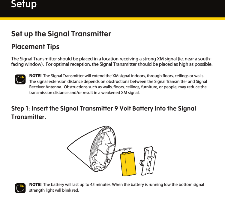 10Set up the Signal TransmitterPlacement TipsTheSignalTransmittershouldbeplacedinalocationreceivingastrongXMsignal(ie.nearasouth-facingwindow).Foroptimalreception,theSignalTransmittershouldbeplacedashighaspossible. NOTE!  TheSignalTransmitterwillextendtheXMsignalindoors,throughoors,ceilingsorwalls.ThesignalextensiondistancedependsonobstructionsbetweentheSignalTransmitterandSignalReceiverAntenna.Obstructionssuchaswalls,oors,ceilings,furniture,orpeople,mayreducethetransmissiondistanceand/orresultinaweakenedXMsignal.Step 1: Insert the Signal Transmitter 9 Volt Battery into the Signal Transmitter.NOTE!  Thebatterywilllastupto45minutes.Whenthebatteryisrunninglowthebottomsignalstrengthlightwillblinkred.Setup