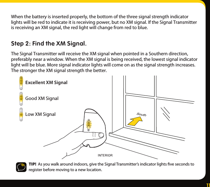 11Whenthebatteryisinsertedproperly,thebottomofthethreesignalstrengthindicatorlightswillberedtoindicateitisreceivingpower,butnoXMsignal.IftheSignalTransmitterisreceivinganXMsignal,theredlightwillchangefromredtoblue.Step 2: Find the XM Signal.TheSignalTransmitterwillreceivetheXMsignalwhenpointedinaSoutherndirection,preferablynearawindow.WhentheXMsignalisbeingreceived,thelowestsignalindicatorlightwillbeblue.Moresignalindicatorlightswillcomeonasthesignalstrengthincreases.ThestrongertheXMsignalstrengththebetter.TIP!  Asyouwalkaroundindoors,givetheSignalTransmitter’sindicatorlightsvesecondstoregisterbeforemovingtoanewlocation.Excellent XM SignalGoodXMSignalLowXMSignal