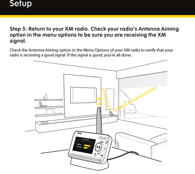 14SetupStep 5: Return to your XM radio. Check your radio’s Antenna Aiming option in the menu options to be sure you are receiving the XM signal.ChecktheAntennaAimingoptionintheMenuOptionsofyourXMradiotoverifythatyourradioisreceivingagoodsignal.Ifthesignalisgood,you’realldone.