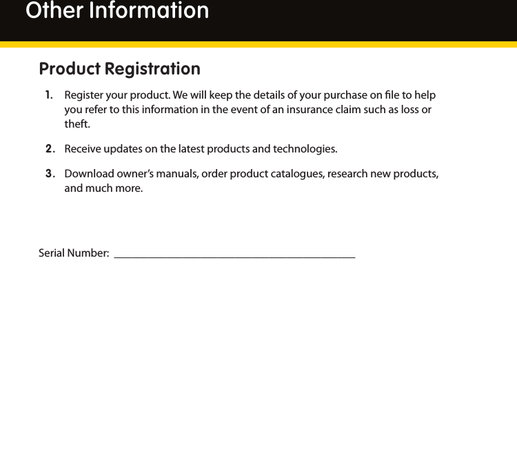 28Other InformationProduct Registration1.  Registeryourproduct.Wewillkeepthedetailsofyourpurchaseonletohelpyourefertothisinformationintheeventofaninsuranceclaimsuchaslossortheft.2.  Receiveupdatesonthelatestproductsandtechnologies.3.  Downloadowner’smanuals,orderproductcatalogues,researchnewproducts,andmuchmore.SerialNumber:__________________________________________