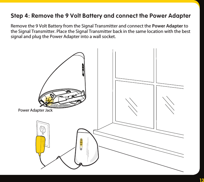 13Step 4: Remove the 9 Volt Battery and connect the Power AdapterRemovethe9VoltBatteryfromtheSignalTransmitterandconnectthePower AdaptertotheSignalTransmitter.PlacetheSignalTransmitterbackinthesamelocationwiththebestsignalandplugthePowerAdapterintoawallsocket.PowerAdapterJack