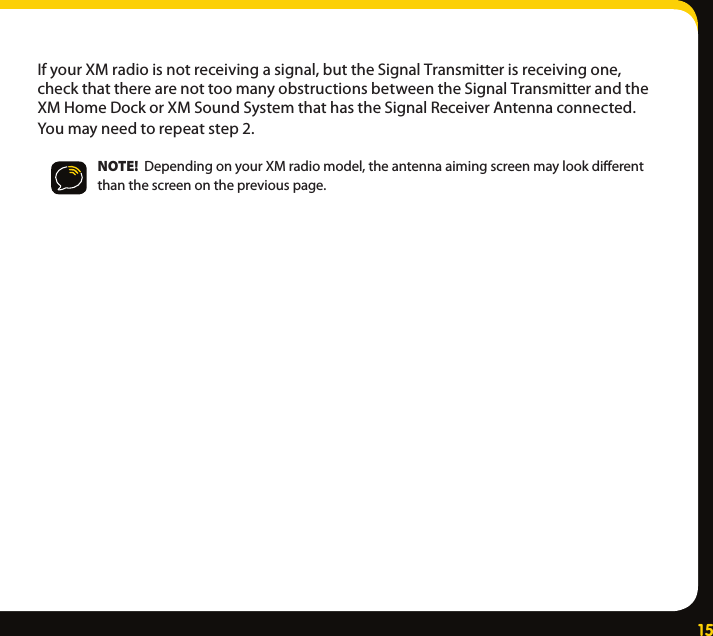 15IfyourXMradioisnotreceivingasignal,buttheSignalTransmitterisreceivingone,checkthattherearenottoomanyobstructionsbetweentheSignalTransmitterandtheXMHomeDockorXMSoundSystemthathastheSignalReceiverAntennaconnected.Youmayneedtorepeatstep2.NOTE!  DependingonyourXMradiomodel,theantennaaimingscreenmaylookdierentthanthescreenonthepreviouspage.