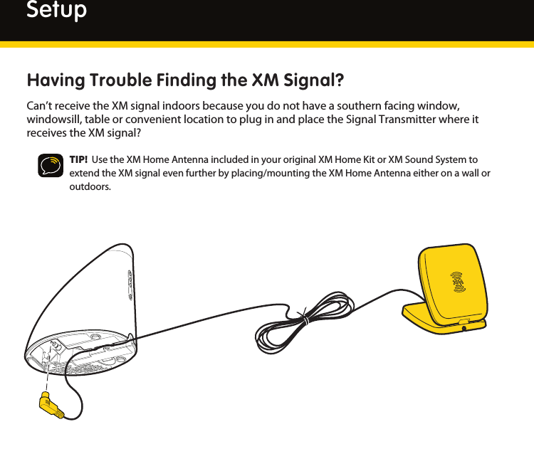 16SetupHaving Trouble Finding the XM Signal?Can’treceivetheXMsignalindoorsbecauseyoudonothaveasouthernfacingwindow,windowsill,tableorconvenientlocationtopluginandplacetheSignalTransmitterwhereitreceivestheXMsignal?TIP!  UsetheXMHomeAntennaincludedinyouroriginalXMHomeKitorXMSoundSystemtoextendtheXMsignalevenfurtherbyplacing/mountingtheXMHomeAntennaeitheronawalloroutdoors.