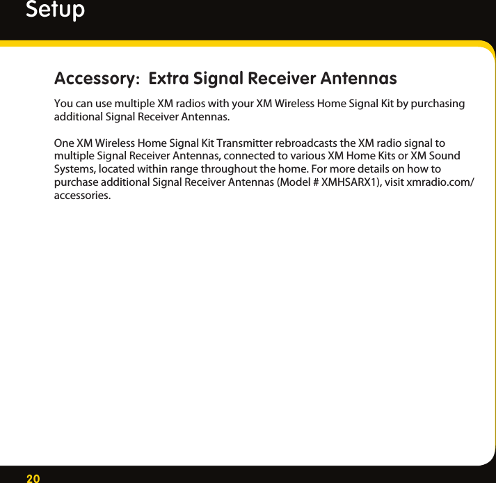 20SetupAccessory:  Extra Signal Receiver AntennasYoucanusemultipleXMradioswithyourXMWirelessHomeSignalKitbypurchasingadditionalSignalReceiverAntennas.OneXMWirelessHomeSignalKitTransmitterrebroadcaststheXMradiosignaltomultipleSignalReceiverAntennas,connectedtovariousXMHomeKitsorXMSoundSystems,locatedwithinrangethroughoutthehome.FormoredetailsonhowtopurchaseadditionalSignalReceiverAntennas(Model#XMHSARX1),visitxmradio.com/accessories.