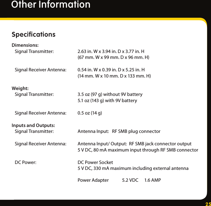 25Specifications Dimensions:SignalTransmitter:  2.63in.Wx3.94in.Dx3.77in.H   (67mm.Wx99mm.Dx96mm.H)SignalReceiverAntenna: 0.54in.Wx0.39in.Dx5.25in.H   (14mm.Wx10mm.Dx133mm.H)Weight:SignalTransmitter:  3.5oz(97g)without9Vbattery   5.1oz(143g)with9VbatterySignalReceiverAntenna: 0.5oz(14g)Inputs and Outputs:SignalTransmitter:  AntennaInput:RFSMBplugconnectorSignalReceiverAntenna: AntennaInput/Output:RFSMBjackconnectoroutput   5VDC,80mAmaximuminputthroughRFSMBconnectorDCPower:  DCPowerSocket   5VDC,330mAmaximumincludingexternalantenna   PowerAdapter 5.2VDC 1.6AMPOther Information