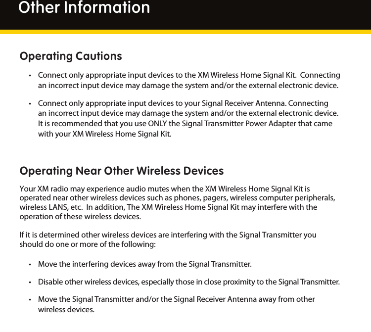 26Other InformationOperating Cautions• ConnectonlyappropriateinputdevicestotheXMWirelessHomeSignalKit.Connectinganincorrectinputdevicemaydamagethesystemand/ortheexternalelectronicdevice.• ConnectonlyappropriateinputdevicestoyourSignalReceiverAntenna.Connectinganincorrectinputdevicemaydamagethesystemand/ortheexternalelectronicdevice.ItisrecommendedthatyouuseONLYtheSignalTransmitterPowerAdapterthatcamewithyourXMWirelessHomeSignalKit.Operating Near Other Wireless DevicesYourXMradiomayexperienceaudiomuteswhentheXMWirelessHomeSignalKitisoperatednearotherwirelessdevicessuchasphones,pagers,wirelesscomputerperipherals,wirelessLANS,etc.Inaddition,TheXMWirelessHomeSignalKitmayinterferewiththeoperationofthesewirelessdevices.IfitisdeterminedotherwirelessdevicesareinterferingwiththeSignalTransmitteryoushoulddooneormoreofthefollowing:• MovetheinterferingdevicesawayfromtheSignalTransmitter.• Disableotherwirelessdevices,especiallythoseincloseproximitytotheSignalTransmitter.• MovetheSignalTransmitterand/ortheSignalReceiverAntennaawayfromotherwirelessdevices.