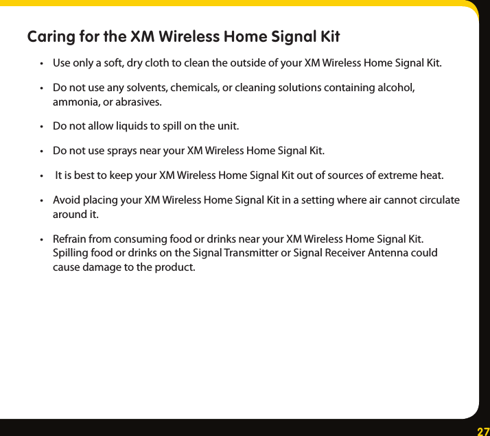 27Caring for the XM Wireless Home Signal Kit • Useonlyasoft,dryclothtocleantheoutsideofyourXMWirelessHomeSignalKit.• Donotuseanysolvents,chemicals,orcleaningsolutionscontainingalcohol,ammonia,orabrasives.• Donotallowliquidstospillontheunit.• DonotusespraysnearyourXMWirelessHomeSignalKit.• ItisbesttokeepyourXMWirelessHomeSignalKitoutofsourcesofextremeheat.• AvoidplacingyourXMWirelessHomeSignalKitinasettingwhereaircannotcirculatearoundit.• RefrainfromconsumingfoodordrinksnearyourXMWirelessHomeSignalKit.SpillingfoodordrinksontheSignalTransmitterorSignalReceiverAntennacouldcausedamagetotheproduct.