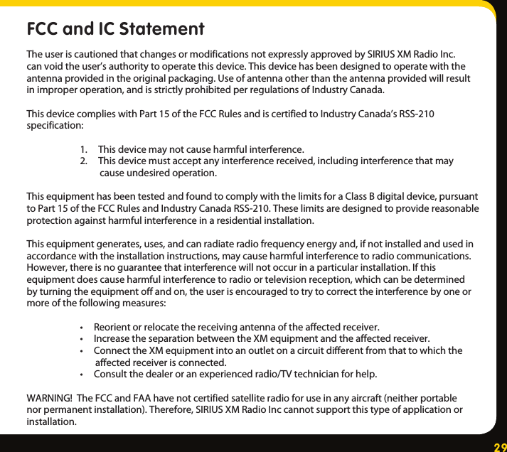 29FCC and IC StatementTheuseriscautionedthatchangesormodificationsnotexpresslyapprovedbySIRIUSXMRadioInc.canvoidtheuser’sauthoritytooperatethisdevice.Thisdevicehasbeendesignedtooperatewiththeantennaprovidedintheoriginalpackaging.Useofantennaotherthantheantennaprovidedwillresultinimproperoperation,andisstrictlyprohibitedperregulationsofIndustryCanada.ThisdevicecomplieswithPart15oftheFCCRulesandiscertifiedtoIndustryCanada’sRSS-210specification: 1.Thisdevicemaynotcauseharmfulinterference. 2.Thisdevicemustacceptanyinterferencereceived,includinginterferencethatmay causeundesiredoperation.ThisequipmenthasbeentestedandfoundtocomplywiththelimitsforaClassBdigitaldevice,pursuanttoPart15oftheFCCRulesandIndustryCanadaRSS-210.Theselimitsaredesignedtoprovidereasonableprotectionagainstharmfulinterferenceinaresidentialinstallation.Thisequipmentgenerates,uses,andcanradiateradiofrequencyenergyand,ifnotinstalledandusedinaccordancewiththeinstallationinstructions,maycauseharmfulinterferencetoradiocommunications.However,thereisnoguaranteethatinterferencewillnotoccurinaparticularinstallation.Ifthisequipmentdoescauseharmfulinterferencetoradioortelevisionreception,whichcanbedeterminedbyturningtheequipmentoffandon,theuserisencouragedtotrytocorrecttheinterferencebyoneormoreofthefollowingmeasures: •Reorientorrelocatethereceivingantennaoftheaffectedreceiver. •IncreasetheseparationbetweentheXMequipmentandtheaffectedreceiver. •ConnecttheXMequipmentintoanoutletonacircuitdifferentfromthattowhichthe affectedreceiverisconnected. •Consultthedealeroranexperiencedradio/TVtechnicianforhelp.WARNING!TheFCCandFAAhavenotcertifiedsatelliteradioforuseinanyaircraft(neitherportablenorpermanentinstallation).Therefore,SIRIUSXMRadioInccannotsupportthistypeofapplicationorinstallation.