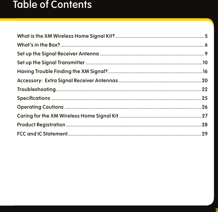 3Table of ContentsWhat is the XM Wireless Home Signal Kit? ............................................................ 5What’s in the Box? ................................................................................................. 6Set up the Signal Receiver Antenna ...................................................................... 9Set up the Signal Transmitter ...............................................................................10Having Trouble Finding the XM Signal?................................................................16Accessory:  Extra Signal Receiver Antennas ........................................................ 20Troubleshooting.................................................................................................. 22Speciﬁcations  ..................................................................................................... 25Operating Cautions ............................................................................................ 26Caring for the XM Wireless Home Signal Kit  ....................................................... 27Product Registration ........................................................................................... 28FCC and IC Statement ..........................................................................................29