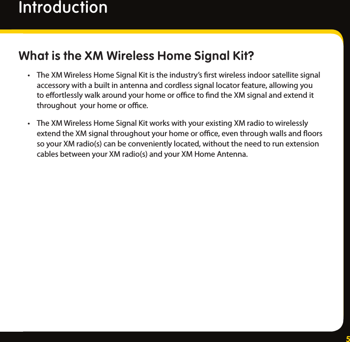 5What is the XM Wireless Home Signal Kit?• TheXMWirelessHomeSignalKitistheindustry’srstwirelessindoorsatellitesignalaccessorywithabuiltinantennaandcordlesssignallocatorfeature,allowingyoutoeortlesslywalkaroundyourhomeorocetondtheXMsignalandextenditthroughoutyourhomeoroce.• TheXMWirelessHomeSignalKitworkswithyourexistingXMradiotowirelesslyextendtheXMsignalthroughoutyourhomeoroce,eventhroughwallsandoorssoyourXMradio(s)canbeconvenientlylocated,withouttheneedtorunextensioncablesbetweenyourXMradio(s)andyourXMHomeAntenna.Introduction