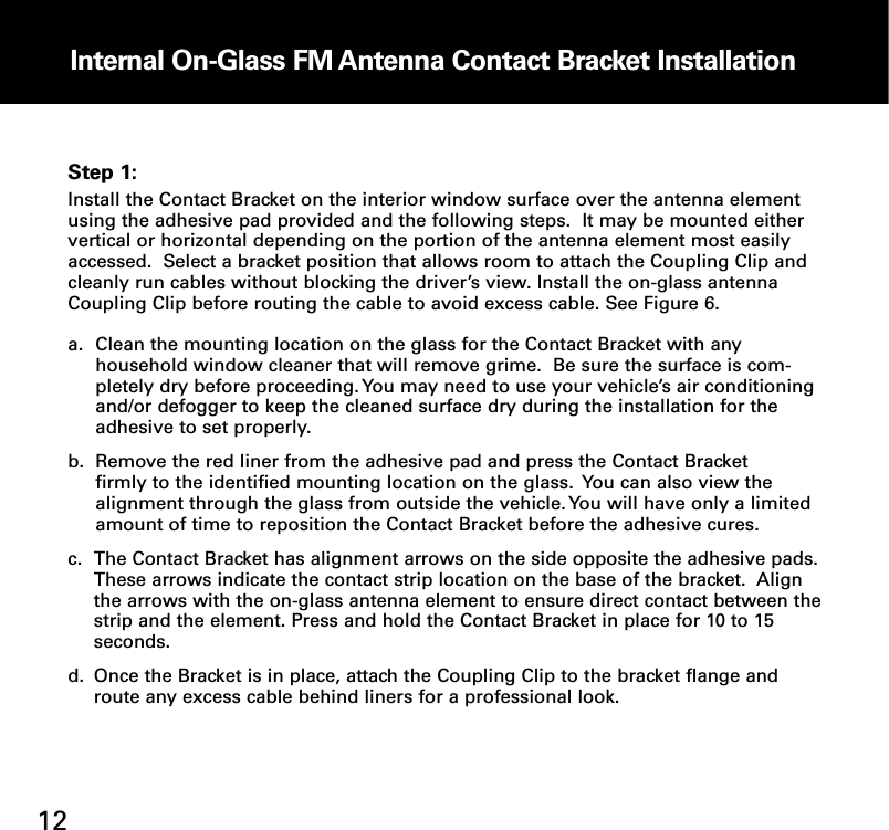 Internal OnGlass FM Antenna Contact Bracket Installation12Step 1:Install the Contact Bracket on the interior window surface over the antenna elementusing the adhesive pad provided and the following steps.  It may be mounted eithervertical or horizontal depending on the portion of the antenna element most easilyaccessed.  Select a bracket position that allows room to attach the Coupling Clip andcleanly run cables without blocking the driver’s view. Install the on-glass antennaCoupling Clip before routing the cable to avoid excess cable. See Figure 6.  a. Clean the mounting location on the glass for the Contact Bracket with any household window cleaner that will remove grime.  Be sure the surface is com-pletely dry before proceeding. You may need to use your vehicle’s air conditioningand/or defogger to keep the cleaned surface dry during the installation for the adhesive to set properly.b. Remove the red liner from the adhesive pad and press the Contact Bracket firmly to the identified mounting location on the glass.  You can also view the alignment through the glass from outside the vehicle. You will have only a limited amount of time to reposition the Contact Bracket before the adhesive cures.c. The Contact Bracket has alignment arrows on the side opposite the adhesive pads. These arrows indicate the contact strip location on the base of the bracket.  Align the arrows with the on-glass antenna element to ensure direct contact between thestrip and the element. Press and hold the Contact Bracket in place for 10 to 15 seconds.d. Once the Bracket is in place, attach the Coupling Clip to the bracket flange and route any excess cable behind liners for a professional look.