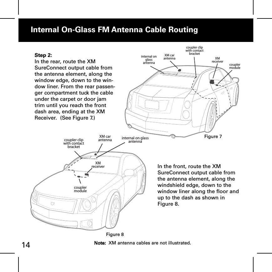 Internal OnGlass FM Antenna Cable Routingcoupler clipwith contact bracketinternal on glass antennaXM car antenna XM receivercoupler moduleStep 2:In the rear, route the XMSureConnect output cable fromthe antenna element, along thewindow edge, down to the win-dow liner. From the rear passen-ger compartment tuck the cableunder the carpet or door jamtrim until you reach the frontdash area, ending at the XMReceiver.  (See Figure 7.)XM car antennaXM receivercoupler clipwith contact bracketinternal on glass antennacoupler moduleIn the front, route the XMSureConnect output cable fromthe antenna element, along thewindshield edge, down to thewindow liner along the floor andup to the dash as shown inFigure 8.Figure 7Figure 814 NNoottee::XM antenna cables are not illustrated.