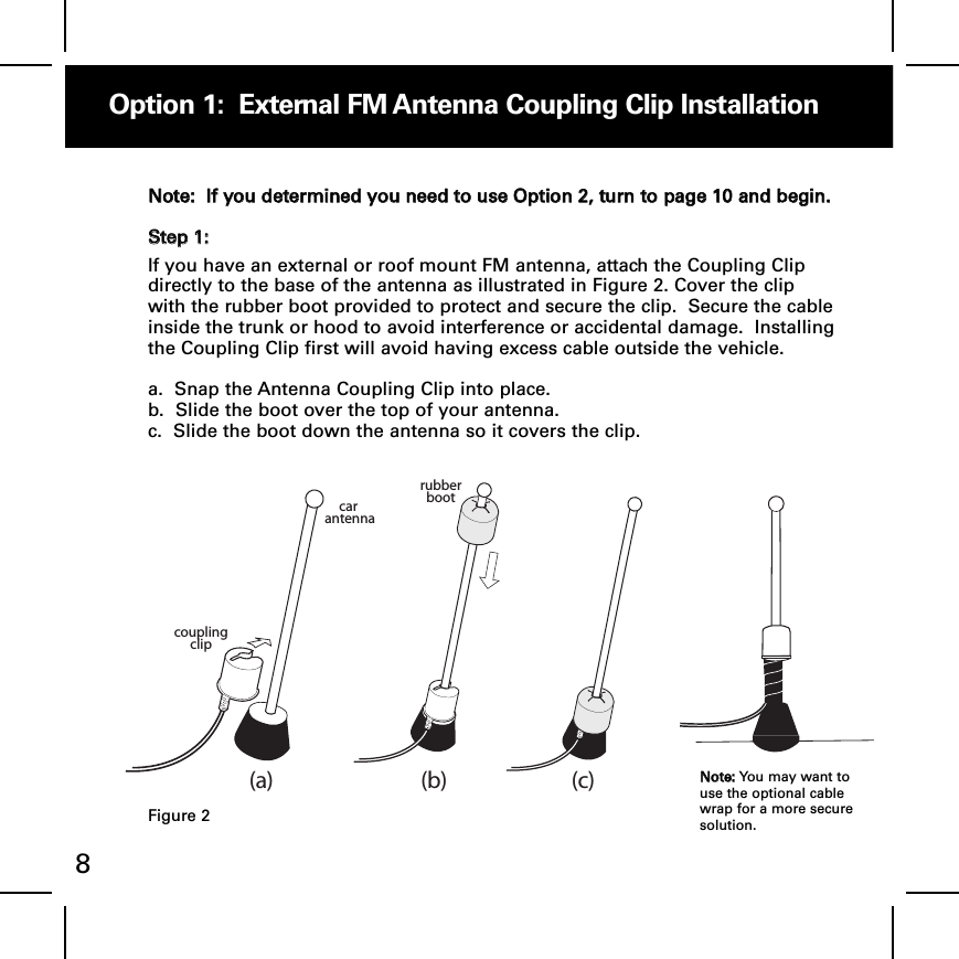 Option 1:  External FM Antenna Coupling Clip Installation8NNoottee::  IIff yyoouu ddeetteerrmmiinneedd yyoouu nneeeedd ttoo uussee OOppttiioonn 22,, ttuurrnn ttoo ppaaggee 1100 aanndd bbeeggiinn..SStteepp 11::If you have an external or roof mount FM antenna, attach the Coupling Clipdirectly to the base of the antenna as illustrated in Figure 2. Cover the clipwith the rubber boot provided to protect and secure the clip.  Secure the cableinside the trunk or hood to avoid interference or accidental damage.  Installingthe Coupling Clip first will avoid having excess cable outside the vehicle.a.  Snap the Antenna Coupling Clip into place.b.  Slide the boot over the top of your antenna.  c.  Slide the boot down the antenna so it covers the clip.car antennarubberbootcoupling clip(a) (b) (c)NNoottee:: You may want touse the optional cablewrap for a more securesolution.Figure 2