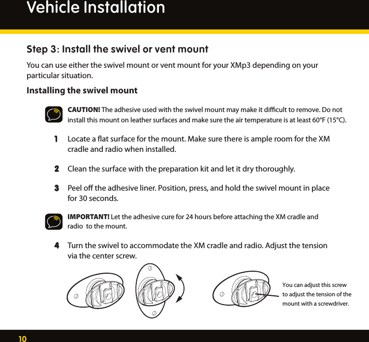 10Step 3: Install the swivel or vent mountYou can use either the swivel mount or vent mount for your XMp3 depending on your particular situation.Installing the swivel mountCAUTION! The adhesive used with the swivel mount may make it diﬃcult to remove. Do not install this mount on leather surfaces and make sure the air temperature is at least 60°F (15°C).  1   Locate a ﬂat surface for the mount. Make sure there is ample room for the XM      cradle and radio when installed.  2   Clean the surface with the preparation kit and let it dry thoroughly.   3  Peel oﬀ the adhesive liner. Position, press, and hold the swivel mount in place      for 30 seconds.     IMPORTANT! Let the adhesive cure for 24 hours before attaching the XM cradle and       radio  to the mount.  4  Turn the swivel to accommodate the XM cradle and radio. Adjust the tension      via the center screw.Vehicle InstallationYou can adjust this screw to adjust the tension of the mount with a screwdriver.