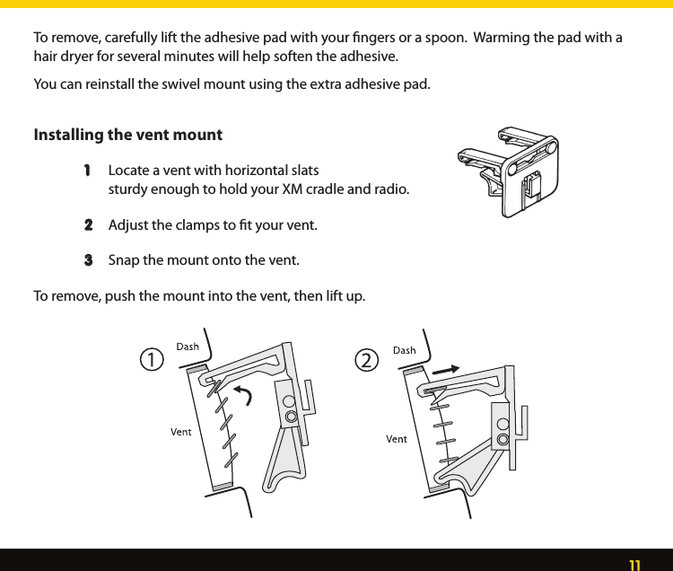 11To remove, carefully lift the adhesive pad with your ﬁngers or a spoon.  Warming the pad with a hair dryer for several minutes will help soften the adhesive.You can reinstall the swivel mount using the extra adhesive pad.Installing the vent mount  1   Locate a vent with horizontal slats      sturdy enough to hold your XM cradle and radio.   2   Adjust the clamps to ﬁt your vent.  3  Snap the mount onto the vent. To remove, push the mount into the vent, then lift up. 